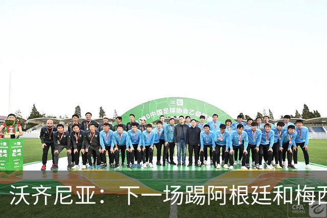 沃齐尼亚：下一场踢阿根廷和梅西是终极荣耀，出线那一刻我乐疯了